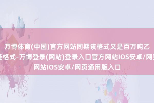 万博体育(中国)官方网站同期该格式又是百万吨乙烯下流产业链格式-万博登录(网站)登录入口官方网站IOS安卓/网页通用版入口