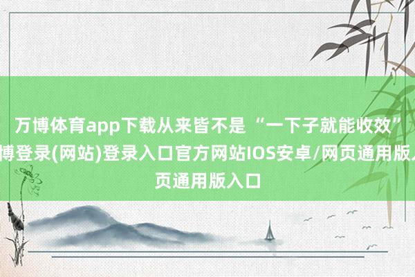 万博体育app下载从来皆不是 “一下子就能收效”-万博登录(网站)登录入口官方网站IOS安卓/网页通用版入口