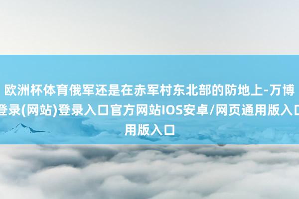 欧洲杯体育俄军还是在赤军村东北部的防地上-万博登录(网站)登录入口官方网站IOS安卓/网页通用版入口