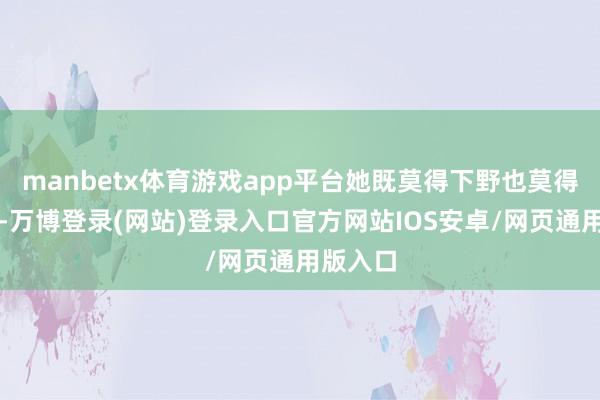 manbetx体育游戏app平台她既莫得下野也莫得被解职-万博登录(网站)登录入口官方网站IOS安卓/网页通用版入口