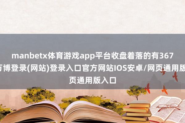 manbetx体育游戏app平台收盘着落的有367只-万博登录(网站)登录入口官方网站IOS安卓/网页通用版入口