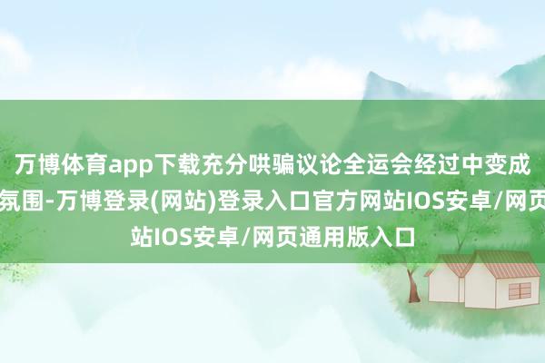 万博体育app下载充分哄骗议论全运会经过中变成的浓厚赛事氛围-万博登录(网站)登录入口官方网站IOS安卓/网页通用版入口