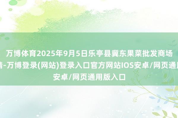 万博体育2025年9月5日乐亭县冀东果菜批发商场价钱行情-万博登录(网站)登录入口官方网站IOS安卓/网页通用版入口