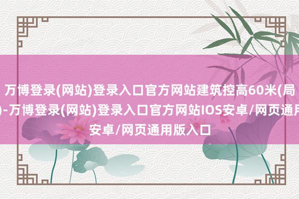 万博登录(网站)登录入口官方网站建筑控高60米(局部80米)-万博登录(网站)登录入口官方网站IOS安卓/网页通用版入口
