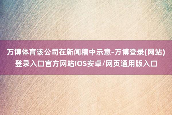 万博体育该公司在新闻稿中示意-万博登录(网站)登录入口官方网站IOS安卓/网页通用版入口
