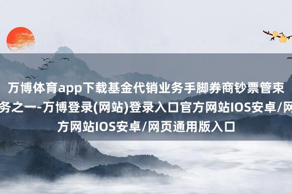 万博体育app下载基金代销业务手脚券商钞票管束转型的紧要业务之一-万博登录(网站)登录入口官方网站IOS安卓/网页通用版入口