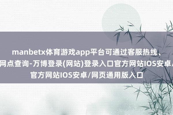 manbetx体育游戏app平台可通过客服热线、在线客服或赶赴网点查询-万博登录(网站)登录入口官方网站IOS安卓/网页通用版入口