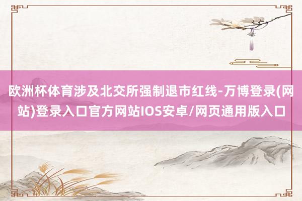 欧洲杯体育涉及北交所强制退市红线-万博登录(网站)登录入口官方网站IOS安卓/网页通用版入口