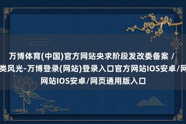 万博体育(中国)官方网站央求阶段发改委备案 / 核准:非明锐类风光-万博登录(网站)登录入口官方网站IOS安卓/网页通用版入口