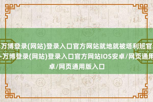 万博登录(网站)登录入口官方网站就地就被塔利班官方打脸-万博登录(网站)登录入口官方网站IOS安卓/网页通用版入口