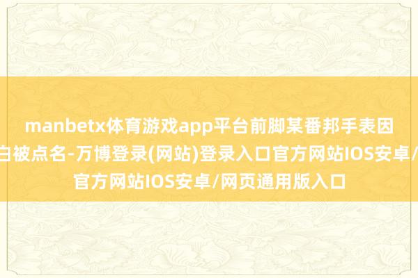 manbetx体育游戏app平台前脚某番邦手表因为“眯眯眼”告白被点名-万博登录(网站)登录入口官方网站IOS安卓/网页通用版入口