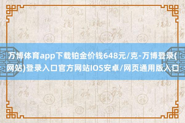 万博体育app下载铂金价钱648元/克-万博登录(网站)登录入口官方网站IOS安卓/网页通用版入口