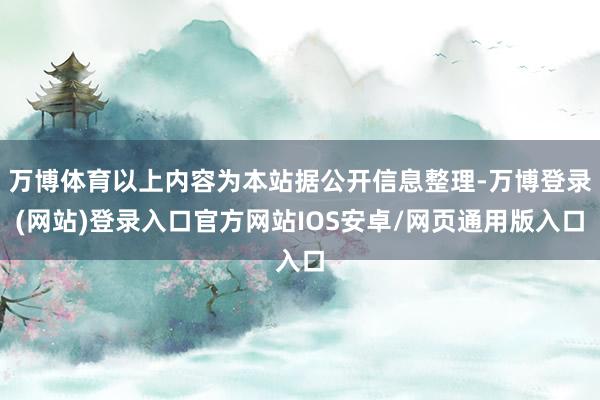 万博体育以上内容为本站据公开信息整理-万博登录(网站)登录入口官方网站IOS安卓/网页通用版入口