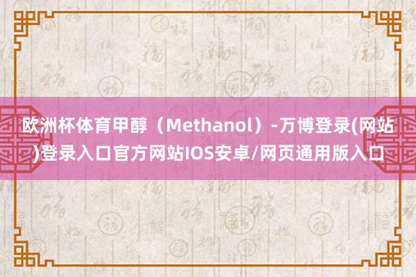 欧洲杯体育甲醇(Methanol)-万博登录(网站)登录入口官方网站IOS安卓/网页通用版入口