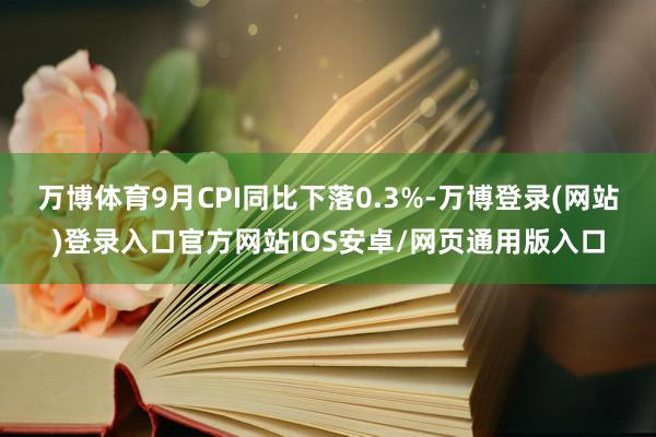 万博体育9月CPI同比下落0.3%-万博登录(网站)登录入口官方网站IOS安卓/网页通用版入口