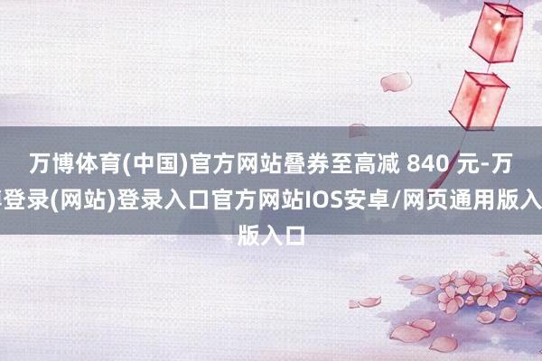 万博体育(中国)官方网站叠券至高减 840 元-万博登录(网站)登录入口官方网站IOS安卓/网页通用版入口