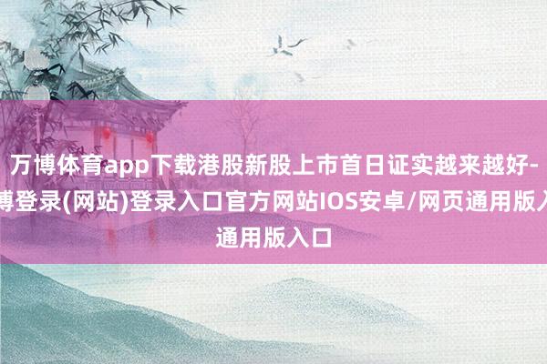 万博体育app下载港股新股上市首日证实越来越好-万博登录(网站)登录入口官方网站IOS安卓/网页通用版入口