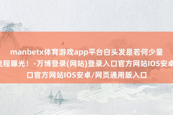 manbetx体育游戏app平台白头发是若何少量点长出来的？全流程曝光！-万博登录(网站)登录入口官方网站IOS安卓/网页通用版入口