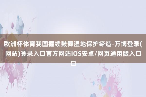 欧洲杯体育我国握续鼓舞湿地保护缔造-万博登录(网站)登录入口官方网站IOS安卓/网页通用版入口