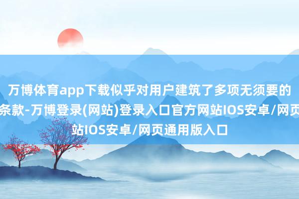 万博体育app下载似乎对用户建筑了多项无须要的经由和畸形条款-万博登录(网站)登录入口官方网站IOS安卓/网页通用版入口