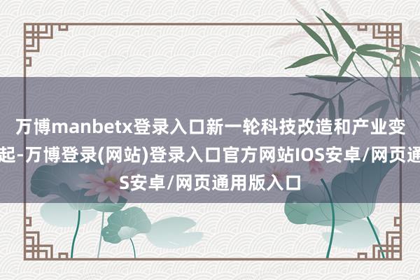 万博manbetx登录入口新一轮科技改造和产业变革茂密兴起-万博登录(网站)登录入口官方网站IOS安卓/网页通用版入口