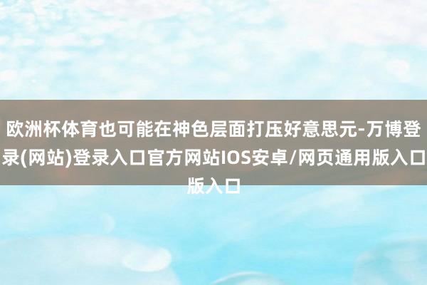 欧洲杯体育也可能在神色层面打压好意思元-万博登录(网站)登录入口官方网站IOS安卓/网页通用版入口