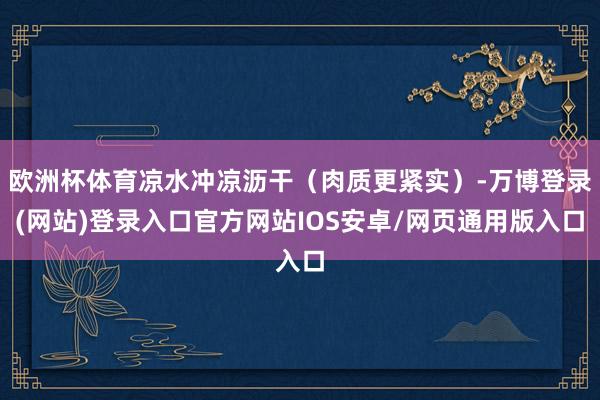 欧洲杯体育凉水冲凉沥干(肉质更紧实)-万博登录(网站)登录入口官方网站IOS安卓/网页通用版入口