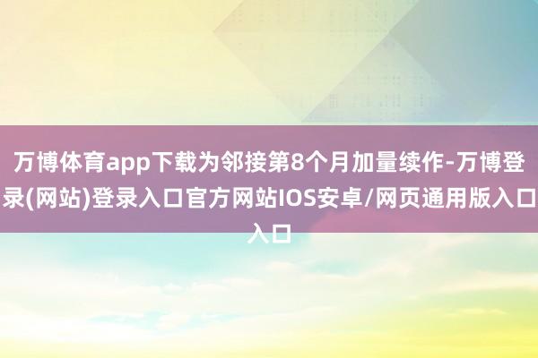 万博体育app下载为邻接第8个月加量续作-万博登录(网站)登录入口官方网站IOS安卓/网页通用版入口