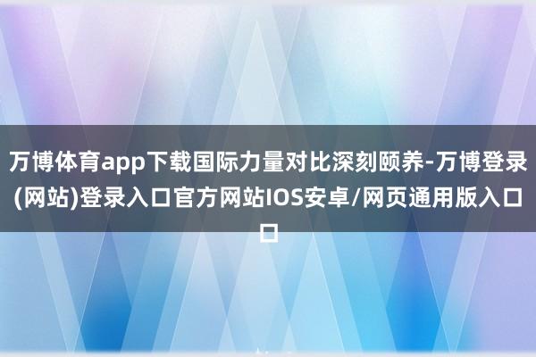 万博体育app下载国际力量对比深刻颐养-万博登录(网站)登录入口官方网站IOS安卓/网页通用版入口