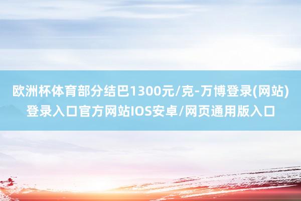 欧洲杯体育部分结巴1300元/克-万博登录(网站)登录入口官方网站IOS安卓/网页通用版入口
