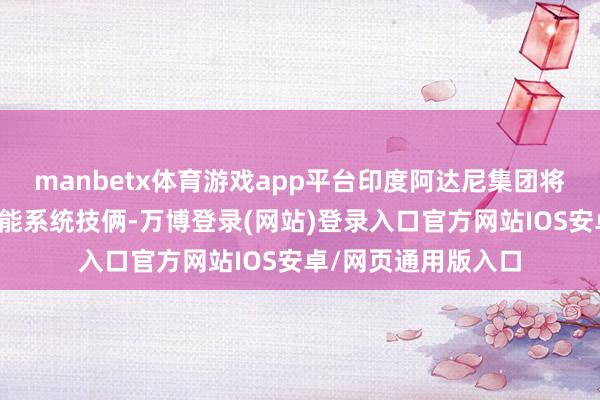 manbetx体育游戏app平台印度阿达尼集团将在印度建立电板储能系统技俩-万博登录(网站)登录入口官方网站IOS安卓/网页通用版入口