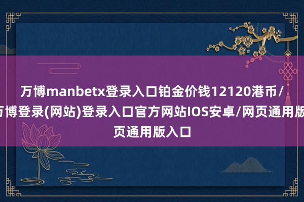 万博manbetx登录入口铂金价钱12120港币/两-万博登录(网站)登录入口官方网站IOS安卓/网页通用版入口