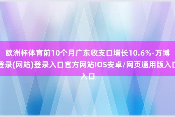 欧洲杯体育前10个月广东收支口增长10.6%-万博登录(网站)登录入口官方网站IOS安卓/网页通用版入口