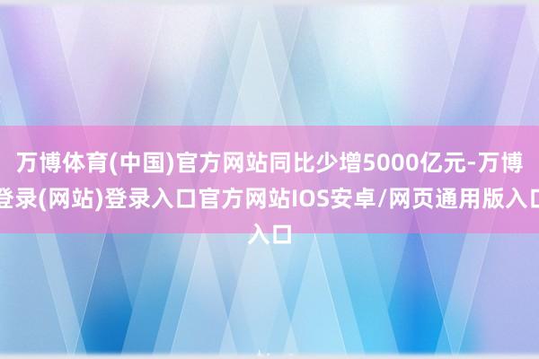 万博体育(中国)官方网站同比少增5000亿元-万博登录(网站)登录入口官方网站IOS安卓/网页通用版入口